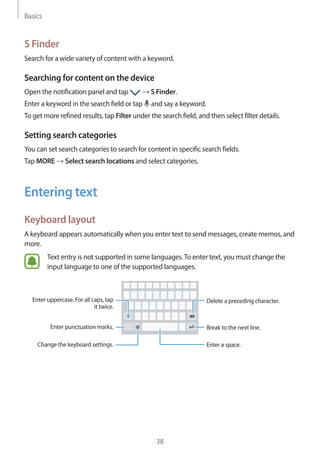 Basics
38
S Finder
Search for a wide variety of content with a keyword.
Searching for content on the device
Open the notification panel and tap → S Finder.
Enter a keyword in the search field or tap and say a keyword.
To get more refined results, tap Filter under the search field, and then select filter details.
Setting search categories
You can set search categories to search for content in specific search fields.
Tap MORE → Select search locations and select categories.
Entering text
Keyboard layout
A keyboard appears automatically when you enter text to send messages, create memos, and
more.
Text entry is not supported in some languages.To enter text, you must change the
input language to one of the supported languages.
Break to the next line.
Delete a preceding character.
Enter punctuation marks.
Enter uppercase. For all caps, tap
it twice.
Change the keyboard settings. Enter a space.
 