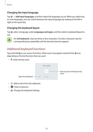 Basics
39
Changing the input language
Tap → Add input languages, and then select the languages to use.When you select two
or more languages, you can switch between the input languages by swiping to the left or
right on the space key.
Changing the keyboard layout
Tap , select a language under Languages and types, and then select a keyboard layout to
use.
On 3x4 keyboard, a key has three or four characters.To enter a character, tap the
corresponding key repeatedly until the desired character appears.
Additional keyboard functions
Tap and hold to use various functions. Other icons may appear instead of the icon
depending on the last function that was used.
• 	 : Enter text by voice.
Open the keyboard.
Start or pause entering text by
voice.
• 	 : Add an item from the clipboard.
• 	 : Enter emoticons.
• 	 : Change the keyboard settings.
 
