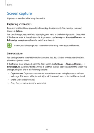 Basics
41
Screen capture
Capture a screenshot while using the device.
Capturing screenshots
Press and hold the Home key and the Power key simultaneously.You can view captured
images in Gallery.
You can also capture screenshots by swiping your hand to the left or right across the screen.
If this feature is not activated, open the Apps screen, tap Settings → Advanced features →
Palm swipe to capture and tap the switch to activate it.
It is not possible to capture a screenshot while using some apps and features.
Smart capture
You can capture the current screen and scrollable area.You can also immediately crop and
share the captured screen.
If this feature is not activated, open the Apps screen, tap Settings → Advanced features →
Smart capture, tap the switch to activate it, and then capture a screenshot. On the screen you
are capturing, use one of the following options:
• 	Capture more: Capture more content that continues across multiple screens, such as a
web page.The screen will automatically scroll down and more content will be captured.
• 	Share: Share the screenshot.
• 	Crop: Crop a portion from the screenshot.
 