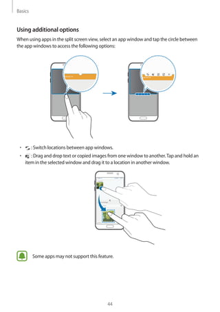 Basics
44
Using additional options
When using apps in the split screen view, select an app window and tap the circle between
the app windows to access the following options:
• 	 : Switch locations between app windows.
• 	 : Drag and drop text or copied images from one window to another.Tap and hold an
item in the selected window and drag it to a location in another window.
Some apps may not support this feature.
 