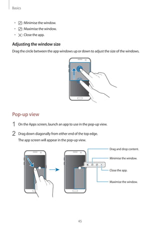 Basics
45
• 	 : Minimise the window.
• 	 : Maximise the window.
• 	 : Close the app.
Adjusting the window size
Drag the circle between the app windows up or down to adjust the size of the windows.
Pop-up view
1	 On the Apps screen, launch an app to use in the pop-up view.
2	 Drag down diagonally from either end of the top edge.
The app screen will appear in the pop-up view.
Minimise the window.
Close the app.
Maximise the window.
Drag and drop content.
 