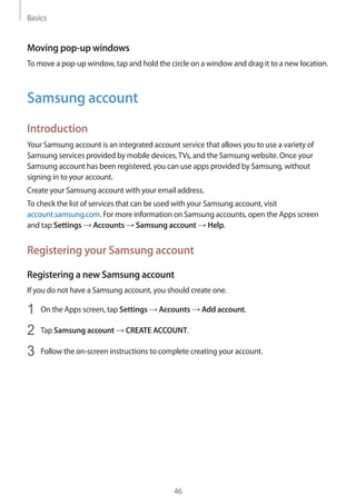 Basics
46
Moving pop-up windows
To move a pop-up window, tap and hold the circle on a window and drag it to a new location.
Samsung account
Introduction
Your Samsung account is an integrated account service that allows you to use a variety of
Samsung services provided by mobile devices,TVs, and the Samsung website. Once your
Samsung account has been registered, you can use apps provided by Samsung, without
signing in to your account.
Create your Samsung account with your email address.
To check the list of services that can be used with your Samsung account, visit
account.samsung.com. For more information on Samsung accounts, open the Apps screen
and tap Settings → Accounts → Samsung account → Help.
Registering your Samsung account
Registering a new Samsung account
If you do not have a Samsung account, you should create one.
1	 On the Apps screen, tap Settings → Accounts → Add account.
2	 Tap Samsung account → CREATE ACCOUNT.
3	 Follow the on-screen instructions to complete creating your account.
 