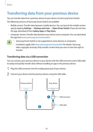 Basics
48
Transferring data from your previous device
You can transfer data from a previous device to your device via Samsung Smart Switch.
The following versions of Samsung Smart Switch are available.
• 	Mobile version:Transfer data between mobile devices.You can launch the mobile version
app by tapping Settings → Backup and reset → Open Smart Switch. If you do not have
the app, download it from Galaxy Apps or Play Store.
• 	Computer version:Transfer data between your device and a computer.You can download
the app from www.samsung.com/smartswitch.
• 	Samsung Smart Switch is not supported on some devices or computers.
• 	Limitations apply.Visit www.samsung.com/smartswitch for details. Samsung
takes copyright seriously. Only transfer content that you own or have the right to
transfer.
Transferring data via a USB connection
You can connect your previous device to your device with the USB connector and a USB cable
to easily and quickly transfer data without installing an app in the previous device.
1	 Plug the USB connector into the multipurpose jack of your device.
2	 Connect your device and the previous device using the USB cable.
USB connector
USB cable
1
2
Your devicePrevious device
 