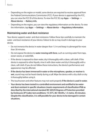 Basics
5
• 	Depending on the region or model, some devices are required to receive approval from
the Federal Communications Commission (FCC). If your device is approved by the FCC,
you can view the FCC ID of the device.To view the FCC ID, tap Apps → Settings →
About device → Battery info.
• 	Depending on the region, you can view the regulatory information on the device.To view
the information, tap Apps → Settings → About device → Regulatory information.
Maintaining water and dust resistance
Your device supports water- and dust-resistance. Follow these tips carefully to maintain the
water- and dust-resistance of your device. Failure to do so may result in damage to your
device.
• 	Do not immerse the device in water deeper than 1.5 m and keep it submerged for more
than 30 minutes.
• 	Do not expose the device to water moving with force, such as running water from taps,
ocean waves, or waterfalls.
• 	If the device is exposed to clean water, dry it thoroughly with a clean, soft cloth. If the
device is exposed to other liquids, rinse it with clean water and dry it thoroughly with a
clean, soft cloth. If you do not follow these instructions, the device’s performance and
appearance may be affected.
• 	If the device has been immersed in water or the microphone, speaker, or receiver is
wet, sound may not be heard clearly during a call.Wipe the device with a dry cloth or dry
it thoroughly before using it.
• 	The touchscreen and other features may not work properly if the device is used in water.
• 	Your device has been tested in a controlled environment and certified to be water-
and dust-resistant in specific situations (meets requirements of classification IP68 as
described by the international standard IEC 60529-Degrees of Protection provided
by Enclosures [IP Code]; test conditions: 15-35°C, 86-106 kPa, 1.5 metre, 30 minutes).
Despite this classification, it is still possible for your device to be damaged in certain
situations.
 