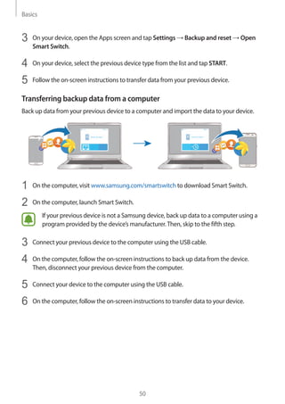Basics
50
3	 On your device, open the Apps screen and tap Settings → Backup and reset → Open
Smart Switch.
4	 On your device, select the previous device type from the list and tap START.
5	 Follow the on-screen instructions to transfer data from your previous device.
Transferring backup data from a computer
Back up data from your previous device to a computer and import the data to your device.
1	 On the computer, visit www.samsung.com/smartswitch to download Smart Switch.
2	 On the computer, launch Smart Switch.
If your previous device is not a Samsung device, back up data to a computer using a
program provided by the device’s manufacturer.Then, skip to the fifth step.
3	 Connect your previous device to the computer using the USB cable.
4	 On the computer, follow the on-screen instructions to back up data from the device.
Then, disconnect your previous device from the computer.
5	 Connect your device to the computer using the USB cable.
6	 On the computer, follow the on-screen instructions to transfer data to your device.
 