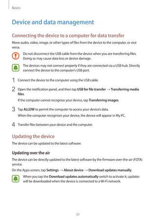 Basics
51
Device and data management
Connecting the device to a computer for data transfer
Move audio, video, image, or other types of files from the device to the computer, or vice
versa.
Do not disconnect the USB cable from the device when you are transferring files.
Doing so may cause data loss or device damage.
The devices may not connect properly if they are connected via a USB hub. Directly
connect the device to the computer’s USB port.
1	 Connect the device to the computer using the USB cable.
2	 Open the notification panel, and then tap USB for file transfer → Transferring media
files.
If the computer cannot recognise your device, tap Transferring images.
3	 Tap ALLOW to permit the computer to access your device’s data.
When the computer recognises your device, the device will appear in My PC.
4	 Transfer files between your device and the computer.
Updating the device
The device can be updated to the latest software.
Updating over the air
The device can be directly updated to the latest software by the firmware over-the-air (FOTA)
service.
On the Apps screen, tap Settings → About device → Download updates manually.
When you tap the Download updates automatically switch to activate it, updates
will be downloaded when the device is connected to aWi-Fi network.
 