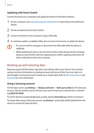 Basics
52
Updating with Smart Switch
Connect the device to a computer and update the device to the latest software.
1	 On the computer, visit www.samsung.com/smartswitch to download and install Smart
Switch.
2	 On the computer, launch Smart Switch.
3	 Connect the device to the computer using a USB cable.
4	 If a software update is available, follow the on-screen instructions to update the device.
• 	Do not turn off the computer or disconnect the USB cable while the device is
updating.
• 	While updating the device, do not connect other media devices to the computer.
Doing so may interfere with the update process. Before updating, disconnect all
other media devices from the computer.
Backing up and restoring data
Keep your personal information, app data, and settings safe on your device.You can back
up your sensitive information to a backup account and access it later.You must sign in to
your Google or Samsung account to back up or restore data. Refer to Samsung account and
Accounts for more information.
Using a Samsung account
On the Apps screen, tap Settings → Backup and reset → Back up my data for the Samsung
account, tap the switches next to the items you want to back up to activate them, and then
tap BACK UP NOW.
To set the device to automatically back up data, tap the Auto back up switch to activate it.
To restore data using a Samsung account, tap Restore. Current data will be deleted from the
device to restore the selected items.
 