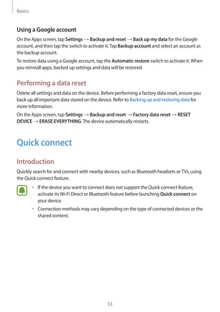 Basics
53
Using a Google account
On the Apps screen, tap Settings → Backup and reset → Back up my data for the Google
account, and then tap the switch to activate it.Tap Backup account and select an account as
the backup account.
To restore data using a Google account, tap the Automatic restore switch to activate it.When
you reinstall apps, backed up settings and data will be restored.
Performing a data reset
Delete all settings and data on the device. Before performing a factory data reset, ensure you
back up all important data stored on the device. Refer to Backing up and restoring data for
more information.
On the Apps screen, tap Settings → Backup and reset → Factory data reset → RESET
DEVICE → ERASE EVERYTHING.The device automatically restarts.
Quick connect
Introduction
Quickly search for and connect with nearby devices, such as Bluetooth headsets orTVs, using
the Quick connect feature.
• 	If the device you want to connect does not support the Quick connect feature,
activate itsWi-Fi Direct or Bluetooth feature before launching Quick connect on
your device.
• 	Connection methods may vary depending on the type of connected devices or the
shared content.
 