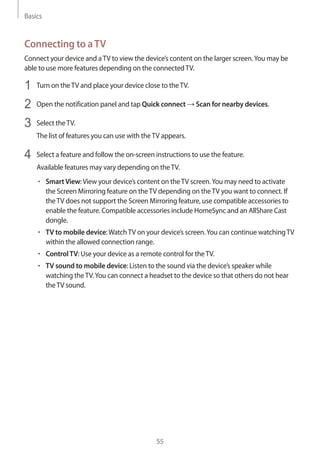 Basics
55
Connecting to aTV
Connect your device and aTV to view the device’s content on the larger screen.You may be
able to use more features depending on the connectedTV.
1	 Turn on theTV and place your device close to theTV.
2	 Open the notification panel and tap Quick connect → Scan for nearby devices.
3	 Select theTV.
The list of features you can use with theTV appears.
4	 Select a feature and follow the on-screen instructions to use the feature.
Available features may vary depending on theTV.
• 	SmartView:View your device’s content on theTV screen.You may need to activate
the Screen Mirroring feature on theTV depending on theTV you want to connect. If
theTV does not support the Screen Mirroring feature, use compatible accessories to
enable the feature. Compatible accessories include HomeSync and an AllShare Cast
dongle.
• 	TV to mobile device:WatchTV on your device’s screen.You can continue watchingTV
within the allowed connection range.
• 	ControlTV: Use your device as a remote control for theTV.
• 	TV sound to mobile device: Listen to the sound via the device’s speaker while
watching theTV.You can connect a headset to the device so that others do not hear
theTV sound.
 