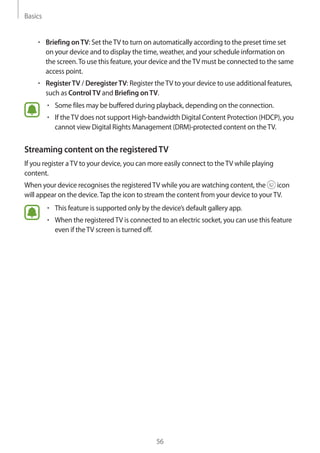 Basics
56
• 	Briefing onTV: Set theTV to turn on automatically according to the preset time set
on your device and to display the time, weather, and your schedule information on
the screen.To use this feature, your device and theTV must be connected to the same
access point.
• 	RegisterTV / DeregisterTV: Register theTV to your device to use additional features,
such as ControlTV and Briefing onTV.
• 	Some files may be buffered during playback, depending on the connection.
• 	If theTV does not support High-bandwidth Digital Content Protection (HDCP), you
cannot view Digital Rights Management (DRM)-protected content on theTV.
Streaming content on the registeredTV
If you register aTV to your device, you can more easily connect to theTV while playing
content.
When your device recognises the registeredTV while you are watching content, the icon
will appear on the device.Tap the icon to stream the content from your device to yourTV.
• 	This feature is supported only by the device’s default gallery app.
• 	When the registeredTV is connected to an electric socket, you can use this feature
even if theTV screen is turned off.
 