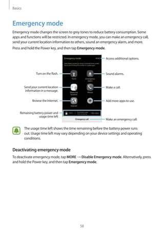 Basics
58
Emergency mode
Emergency mode changes the screen to grey tones to reduce battery consumption. Some
apps and functions will be restricted. In emergency mode, you can make an emergency call,
send your current location information to others, sound an emergency alarm, and more.
Press and hold the Power key, and then tap Emergency mode.
Add more apps to use.
Make an emergency call.
Remaining battery power and
usage time left
Turn on the flash.
Make a call.Send your current location
information in a message.
Browse the Internet.
Access additional options.
Sound alarms.
The usage time left shows the time remaining before the battery power runs
out. Usage time left may vary depending on your device settings and operating
conditions.
Deactivating emergency mode
To deactivate emergency mode, tap MORE → Disable Emergency mode. Alternatively, press
and hold the Power key, and then tap Emergency mode.
 