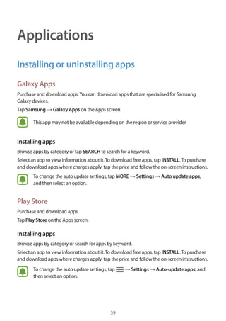 59
Applications
Installing or uninstalling apps
Galaxy Apps
Purchase and download apps.You can download apps that are specialised for Samsung
Galaxy devices.
Tap Samsung → Galaxy Apps on the Apps screen.
This app may not be available depending on the region or service provider.
Installing apps
Browse apps by category or tap SEARCH to search for a keyword.
Select an app to view information about it.To download free apps, tap INSTALL.To purchase
and download apps where charges apply, tap the price and follow the on-screen instructions.
To change the auto update settings, tap MORE → Settings → Auto update apps,
and then select an option.
Play Store
Purchase and download apps.
Tap Play Store on the Apps screen.
Installing apps
Browse apps by category or search for apps by keyword.
Select an app to view information about it.To download free apps, tap INSTALL.To purchase
and download apps where charges apply, tap the price and follow the on-screen instructions.
To change the auto update settings, tap → Settings → Auto-update apps, and
then select an option.
 