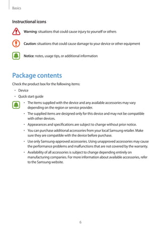 Basics
6
Instructional icons
Warning: situations that could cause injury to yourself or others
Caution: situations that could cause damage to your device or other equipment
Notice: notes, usage tips, or additional information
Package contents
Check the product box for the following items:
• 	Device
• 	Quick start guide
• 	The items supplied with the device and any available accessories may vary
depending on the region or service provider.
• 	The supplied items are designed only for this device and may not be compatible
with other devices.
• 	Appearances and specifications are subject to change without prior notice.
• 	You can purchase additional accessories from your local Samsung retailer. Make
sure they are compatible with the device before purchase.
• 	Use only Samsung-approved accessories. Using unapproved accessories may cause
the performance problems and malfunctions that are not covered by the warranty.
• 	Availability of all accessories is subject to change depending entirely on
manufacturing companies. For more information about available accessories, refer
to the Samsung website.
 