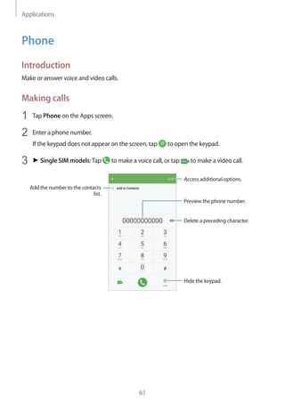Applications
61
Phone
Introduction
Make or answer voice and video calls.
Making calls
1	 Tap Phone on the Apps screen.
2	 Enter a phone number.
If the keypad does not appear on the screen, tap to open the keypad.
3	 ► Single SIM models:Tap to make a voice call, or tap to make a video call.
Add the number to the contacts
list.
Preview the phone number.
Hide the keypad.
Delete a preceding character.
Access additional options.
 