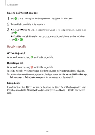 Applications
63
Making an international call
1	 Tap to open the keypad if the keypad does not appear on the screen.
2	 Tap and hold 0 until the + sign appears.
3	 ► Single SIM models: Enter the country code, area code, and phone number, and then
tap .
► Dual SIM models: Enter the country code, area code, and phone number, and then
tap or .
Receiving calls
Answering a call
When a call comes in, drag outside the large circle.
Rejecting a call
When a call comes in, drag outside the large circle.
To send a message when rejecting an incoming call, drag the reject message bar upwards.
To create various rejection messages, open the Apps screen, tap Phone → MORE → Settings
→ Call blocking → Call-reject messages, enter a message, and then tap .
Missed calls
If a call is missed, the icon appears on the status bar. Open the notification panel to view
the list of missed calls. Alternatively, on the Apps screen, tap Phone → LOG to view missed
calls.
 
