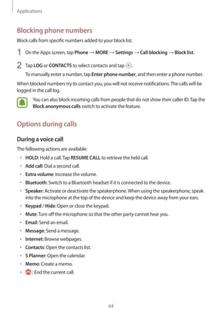 Applications
64
Blocking phone numbers
Block calls from specific numbers added to your block list.
1	 On the Apps screen, tap Phone → MORE → Settings → Call blocking → Block list.
2	 Tap LOG or CONTACTS to select contacts and tap .
To manually enter a number, tap Enter phone number, and then enter a phone number.
When blocked numbers try to contact you, you will not receive notifications.The calls will be
logged in the call log.
You can also block incoming calls from people that do not show their caller ID.Tap the
Block anonymous calls switch to activate the feature.
Options during calls
During a voice call
The following actions are available:
• 	HOLD: Hold a call.Tap RESUME CALL to retrieve the held call.
• 	Add call: Dial a second call.
• 	Extra volume: Increase the volume.
• 	Bluetooth: Switch to a Bluetooth headset if it is connected to the device.
• 	Speaker: Activate or deactivate the speakerphone.When using the speakerphone, speak
into the microphone at the top of the device and keep the device away from your ears.
• 	Keypad / Hide: Open or close the keypad.
• 	Mute:Turn off the microphone so that the other party cannot hear you.
• 	Email: Send an email.
• 	Message: Send a message.
• 	Internet: Browse webpages.
• 	Contacts: Open the contacts list.
• 	S Planner: Open the calendar.
• 	Memo: Create a memo.
• 	 : End the current call.
 