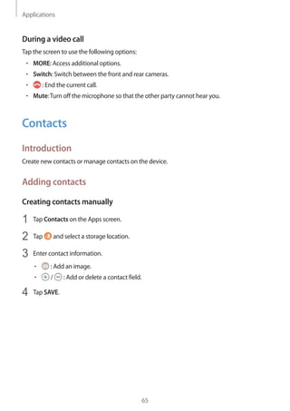 Applications
65
During a video call
Tap the screen to use the following options:
• 	MORE: Access additional options.
• 	Switch: Switch between the front and rear cameras.
• 	 : End the current call.
• 	Mute:Turn off the microphone so that the other party cannot hear you.
Contacts
Introduction
Create new contacts or manage contacts on the device.
Adding contacts
Creating contacts manually
1	 Tap Contacts on the Apps screen.
2	 Tap and select a storage location.
3	 Enter contact information.
• 	 : Add an image.
• 	 / : Add or delete a contact field.
4	 Tap SAVE.
 