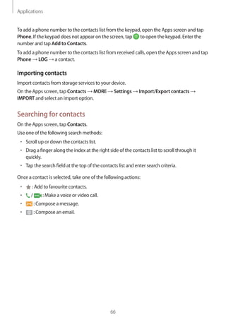 Applications
66
To add a phone number to the contacts list from the keypad, open the Apps screen and tap
Phone. If the keypad does not appear on the screen, tap to open the keypad. Enter the
number and tap Add to Contacts.
To add a phone number to the contacts list from received calls, open the Apps screen and tap
Phone → LOG → a contact.
Importing contacts
Import contacts from storage services to your device.
On the Apps screen, tap Contacts → MORE → Settings → Import/Export contacts →
IMPORT and select an import option.
Searching for contacts
On the Apps screen, tap Contacts.
Use one of the following search methods:
• 	Scroll up or down the contacts list.
• 	Drag a finger along the index at the right side of the contacts list to scroll through it
quickly.
• 	Tap the search field at the top of the contacts list and enter search criteria.
Once a contact is selected, take one of the following actions:
• 	 : Add to favourite contacts.
• 	 / : Make a voice or video call.
• 	 : Compose a message.
• 	 : Compose an email.
 