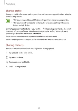 Applications
67
Sharing profile
Share your profile information, such as your photo and status message, with others using the
profile sharing feature.
• 	This feature may not be available depending on the region or service provider.
• 	This feature is only available for contacts who have activated the profile sharing
feature on their device.
On the Apps screen, tap Contacts → your profile → Profile sharing, and then tap the switch
to activate it.To use this feature, your phone number must be verified.You can view your
contacts’updated profile information in Contacts.
To set additional items to share, tap Shared profile info and select items.
To set a contact group to share your profile with, tap Share with and select an option.
Sharing contacts
You can share contacts with others by using various sharing options.
1	 Tap Contacts on the Apps screen.
2	 Tap MORE → Share.
3	 Tick contacts and tap SHARE.
4	 Select a sharing method.
 