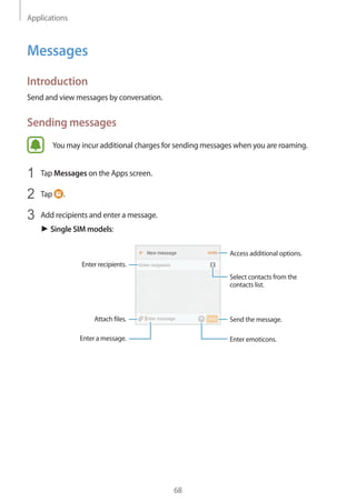 Applications
68
Messages
Introduction
Send and view messages by conversation.
Sending messages
You may incur additional charges for sending messages when you are roaming.
1	 Tap Messages on the Apps screen.
2	 Tap .
3	 Add recipients and enter a message.
► Single SIM models:
Access additional options.
Enter a message.
Select contacts from the
contacts list.
Enter emoticons.
Enter recipients.
Attach files. Send the message.
 