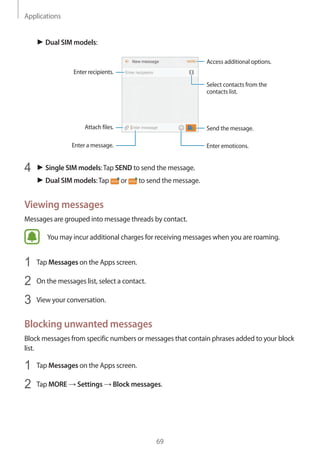 Applications
69
► Dual SIM models:
Access additional options.
Enter a message.
Select contacts from the
contacts list.
Enter emoticons.
Enter recipients.
Attach files. Send the message.
4	 ► Single SIM models:Tap SEND to send the message.
► Dual SIM models:Tap or to send the message.
Viewing messages
Messages are grouped into message threads by contact.
You may incur additional charges for receiving messages when you are roaming.
1	 Tap Messages on the Apps screen.
2	 On the messages list, select a contact.
3	 View your conversation.
Blocking unwanted messages
Block messages from specific numbers or messages that contain phrases added to your block
list.
1	 Tap Messages on the Apps screen.
2	 Tap MORE → Settings → Block messages.
 