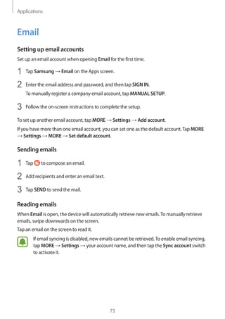 Applications
73
Email
Setting up email accounts
Set up an email account when opening Email for the first time.
1	 Tap Samsung → Email on the Apps screen.
2	 Enter the email address and password, and then tap SIGN IN.
To manually register a company email account, tap MANUAL SETUP.
3	 Follow the on-screen instructions to complete the setup.
To set up another email account, tap MORE → Settings → Add account.
If you have more than one email account, you can set one as the default account.Tap MORE
→ Settings → MORE → Set default account.
Sending emails
1	 Tap to compose an email.
2	 Add recipients and enter an email text.
3	 Tap SEND to send the mail.
Reading emails
When Email is open, the device will automatically retrieve new emails.To manually retrieve
emails, swipe downwards on the screen.
Tap an email on the screen to read it.
If email syncing is disabled, new emails cannot be retrieved.To enable email syncing,
tap MORE → Settings → your account name, and then tap the Sync account switch
to activate it.
 