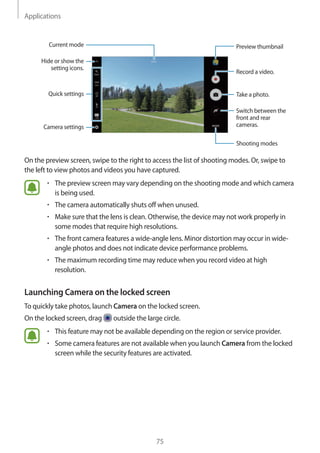 Applications
75
Camera settings
Hide or show the
setting icons.
Quick settings
Record a video.
Take a photo.
Switch between the
front and rear
cameras.
Shooting modes
Preview thumbnailCurrent mode
On the preview screen, swipe to the right to access the list of shooting modes. Or, swipe to
the left to view photos and videos you have captured.
• 	The preview screen may vary depending on the shooting mode and which camera
is being used.
• 	The camera automatically shuts off when unused.
• 	Make sure that the lens is clean. Otherwise, the device may not work properly in
some modes that require high resolutions.
• 	The front camera features a wide-angle lens. Minor distortion may occur in wide-
angle photos and does not indicate device performance problems.
• 	The maximum recording time may reduce when you record video at high
resolution.
Launching Camera on the locked screen
To quickly take photos, launch Camera on the locked screen.
On the locked screen, drag outside the large circle.
• 	This feature may not be available depending on the region or service provider.
• 	Some camera features are not available when you launch Camera from the locked
screen while the security features are activated.
 