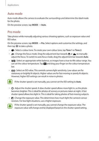 Applications
77
Auto mode
Auto mode allows the camera to evaluate the surroundings and determine the ideal mode
for the photo.
On the preview screen, tap MODE → Auto.
Pro mode
Take photos while manually adjusting various shooting options, such as exposure value and
ISO value.
On the preview screen, tap MODE → Pro. Select options and customise the settings, and
then tap to take a photo.
• 	 : Select a colour tone.To create your own colour tone, tap Tone 1 or Tone 2.
• 	 : Change the focus mode. Drag the adjustment bar towards or to manually
adjust the focus.To switch to auto focus mode, drag the adjustment bar towards Auto.
• 	 : Select an appropriate white balance, so images have a true-to-life colour range.You
can set the colour temperature.Tap and drag your finger on the colour temperature
bar.
• 	 : Select an ISO value.This controls camera light sensitivity. Low values are for
stationary or brightly lit objects. Higher values are for fast-moving or poorly lit objects.
However, higher ISO settings can result in noise in photos.
If the shutter speed is set manually, you cannot set the ISO setting to Auto.
• 	 : Adjust the shutter speed. A slow shutter speed allows more light in, so the photo
becomes brighter.This is ideal for photos of scenery or pictures taken at night. A fast
shutter speed allows less light in.This is ideal for taking photos of fast-moving subjects.
• 	 : Change the exposure value.This determines how much light the camera’s sensor
receives. For low-light situations, use a higher exposure.
If the shutter speed is set manually, you cannot change the exposure value.The
exposure value will change and be displayed based on the shutter speed setting.
 