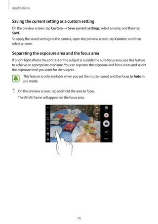 Applications
78
Saving the current setting as a custom setting
On the preview screen, tap Custom → Save current settings, select a name, and then tap
SAVE.
To apply the saved settings to the camera, open the preview screen, tap Custom, and then
select a name.
Separating the exposure area and the focus area
If bright light affects the contrast or the subject is outside the auto focus area, use this feature
to achieve an appropriate exposure.You can separate the exposure and focus areas and select
the exposure level you want for the subject.
This feature is only available when you set the shutter speed and the focus to Auto in
pro mode.
1	 On the preview screen, tap and hold the area to focus.
The AF/AE frame will appear on the focus area.
 