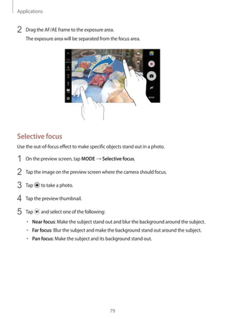 Applications
79
2	 Drag the AF/AE frame to the exposure area.
The exposure area will be separated from the focus area.
Selective focus
Use the out-of-focus effect to make specific objects stand out in a photo.
1	 On the preview screen, tap MODE → Selective focus.
2	 Tap the image on the preview screen where the camera should focus.
3	 Tap to take a photo.
4	 Tap the preview thumbnail.
5	 Tap and select one of the following:
• 	Near focus: Make the subject stand out and blur the background around the subject.
• 	Far focus: Blur the subject and make the background stand out around the subject.
• 	Pan focus: Make the subject and its background stand out.
 