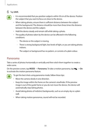 Applications
80
6	 Tap SAVE.
• 	It is recommended that you position subjects within 50 cm of the device. Position
the subject that you want to focus on close to the device.
• 	When taking photos, ensure there is sufficient distance between the subject
and the background.The distance should be more than three times the distance
between the device and the subject.
• 	Hold the device steady and remain still while taking a photo.
• 	The quality of photos taken by the device can be affected in the following
conditions:
–– The device or the subject is moving.
–– There is strong background light, low levels of light, or you are taking photos
indoors.
–– The subject or background has no pattern, or consists of a plain colour.
Panorama
Take a series of photos horizontally or vertically and then stitch them together to create a
wide scene.
On the preview screen, tap MODE → Panorama.To take a motion panorama, tap → On
to activate the motion panorama feature.
To get the best shots using panorama mode, follow these tips:
• 	Move the camera slowly in one direction.
• 	Keep the image within the frame on the camera’s viewfinder. If the preview
image is out of the guide frame or you do not move the device, the device will
automatically stop taking photos.
• 	Avoid taking photos of indistinct backgrounds, such as an empty sky or a plain
wall.
• 	When taking motion panoramas, sound will not be recorded.
 