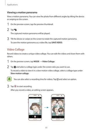 Applications
81
Viewing a motion panorama
View a motion panorama.You can view the photo from different angles by tilting the device
or swiping on the screen.
1	 On the preview screen, tap the preview thumbnail.
2	 Tap .
The captured motion panorama will be played.
3	 Tilt the device or swipe on the screen to rotate the captured motion panorama.
To save the motion panorama as a video file, tap SAVEVIDEO.
Video Collage
Record videos to create a unique video collage.You can edit the videos and share them with
others.
1	 On the preview screen, tap MODE → Video Collage.
2	 Tap and select a collage type under the screen ratio you want to use.
To record a video to view it in a slow motion video collage, select a collage type under
Slow motion collage.
You can also select a recording time for videos.Tap and select an option.
3	 Tap to start recording.
After you record a video, an editing screen appears.
 