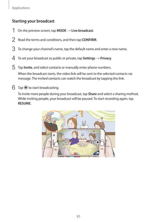 Applications
83
Starting your broadcast
1	 On the preview screen, tap MODE → Live broadcast.
2	 Read the terms and conditions, and then tap CONFIRM.
3	 To change your channel’s name, tap the default name and enter a new name.
4	 To set your broadcast as public or private, tap Settings → Privacy.
5	 Tap Invite, and select contacts or manually enter phone numbers.
When the broadcast starts, the video link will be sent to the selected contacts via
message.The invited contacts can watch the broadcast by tapping the link.
6	 Tap to start broadcasting.
To invite more people during your broadcast, tap Share and select a sharing method.
While inviting people, your broadcast will be paused.To start recording again, tap
RESUME.
 