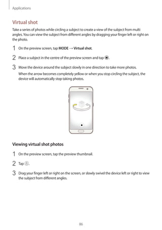 Applications
86
Virtual shot
Take a series of photos while circling a subject to create a view of the subject from multi
angles.You can view the subject from different angles by dragging your finger left or right on
the photo.
1	 On the preview screen, tap MODE → Virtual shot.
2	 Place a subject in the centre of the preview screen and tap .
3	 Move the device around the subject slowly in one direction to take more photos.
When the arrow becomes completely yellow or when you stop circling the subject, the
device will automatically stop taking photos.
Viewing virtual shot photos
1	 On the preview screen, tap the preview thumbnail.
2	 Tap .
3	 Drag your finger left or right on the screen, or slowly swivel the device left or right to view
the subject from different angles.
 