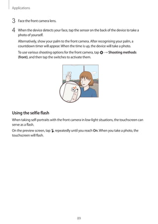 Applications
89
3	 Face the front camera lens.
4	 When the device detects your face, tap the sensor on the back of the device to take a
photo of yourself.
Alternatively, show your palm to the front camera. After recognising your palm, a
countdown timer will appear.When the time is up, the device will take a photo.
To use various shooting options for the front camera, tap → Shooting methods
(front), and then tap the switches to activate them.
Using the selfie flash
When taking self-portraits with the front camera in low-light situations, the touchscreen can
serve as a flash.
On the preview screen, tap repeatedly until you reach On.When you take a photo, the
touchscreen will flash.
 