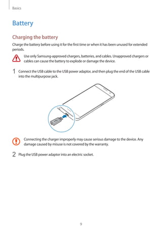 Basics
9
Battery
Charging the battery
Charge the battery before using it for the first time or when it has been unused for extended
periods.
Use only Samsung-approved chargers, batteries, and cables. Unapproved chargers or
cables can cause the battery to explode or damage the device.
1	 Connect the USB cable to the USB power adaptor, and then plug the end of the USB cable
into the multipurpose jack.
Connecting the charger improperly may cause serious damage to the device. Any
damage caused by misuse is not covered by the warranty.
2	 Plug the USB power adaptor into an electric socket.
 