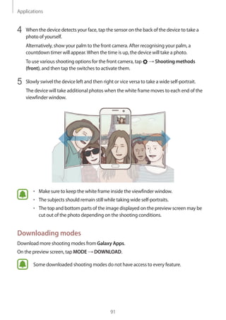 Applications
91
4	 When the device detects your face, tap the sensor on the back of the device to take a
photo of yourself.
Alternatively, show your palm to the front camera. After recognising your palm, a
countdown timer will appear.When the time is up, the device will take a photo.
To use various shooting options for the front camera, tap → Shooting methods
(front), and then tap the switches to activate them.
5	 Slowly swivel the device left and then right or vice versa to take a wide self-portrait.
The device will take additional photos when the white frame moves to each end of the
viewfinder window.
• 	Make sure to keep the white frame inside the viewfinder window.
• 	The subjects should remain still while taking wide self-portraits.
• 	The top and bottom parts of the image displayed on the preview screen may be
cut out of the photo depending on the shooting conditions.
Downloading modes
Download more shooting modes from Galaxy Apps.
On the preview screen, tap MODE → DOWNLOAD.
Some downloaded shooting modes do not have access to every feature.
 