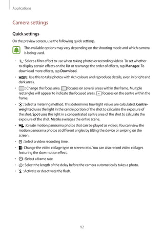 Applications
92
Camera settings
Quick settings
On the preview screen, use the following quick settings.
The available options may vary depending on the shooting mode and which camera
is being used.
• 	 : Select a filter effect to use when taking photos or recording videos.To set whether
to display certain effects on the list or rearrange the order of effects, tap Manager.To
download more effects, tap Download.
• 	 : Use this to take photos with rich colours and reproduce details, even in bright and
dark areas.
• 	 : Change the focus area. focuses on several areas within the frame. Multiple
rectangles will appear to indicate the focused areas. focuses on the centre within the
frame.
• 	 : Select a metering method.This determines how light values are calculated. Centre-
weighted uses the light in the centre portion of the shot to calculate the exposure of
the shot. Spot uses the light in a concentrated centre area of the shot to calculate the
exposure of the shot. Matrix averages the entire scene.
• 	 : Create motion panorama photos that can be played as videos.You can view the
motion panorama photos at different angles by tilting the device or swiping on the
screen.
• 	 : Select a video recording time.
• 	 : Change the video collage type or screen ratio.You can also record video collages
featuring the slow motion effect.
• 	 : Select a frame rate.
• 	 : Select the length of the delay before the camera automatically takes a photo.
• 	 : Activate or deactivate the flash.
 