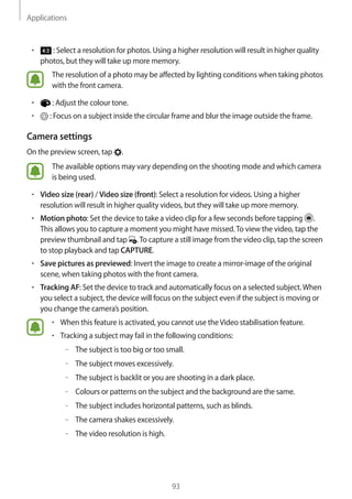 Applications
93
• 	 : Select a resolution for photos. Using a higher resolution will result in higher quality
photos, but they will take up more memory.
The resolution of a photo may be affected by lighting conditions when taking photos
with the front camera.
• 	 : Adjust the colour tone.
• 	 : Focus on a subject inside the circular frame and blur the image outside the frame.
Camera settings
On the preview screen, tap .
The available options may vary depending on the shooting mode and which camera
is being used.
• 	Video size (rear) / Video size (front): Select a resolution for videos. Using a higher
resolution will result in higher quality videos, but they will take up more memory.
• 	Motion photo: Set the device to take a video clip for a few seconds before tapping .
This allows you to capture a moment you might have missed.To view the video, tap the
preview thumbnail and tap .To capture a still image from the video clip, tap the screen
to stop playback and tap CAPTURE.
• 	Save pictures as previewed: Invert the image to create a mirror-image of the original
scene, when taking photos with the front camera.
• 	Tracking AF: Set the device to track and automatically focus on a selected subject.When
you select a subject, the device will focus on the subject even if the subject is moving or
you change the camera’s position.
• 	When this feature is activated, you cannot use theVideo stabilisation feature.
• 	Tracking a subject may fail in the following conditions:
–– The subject is too big or too small.
–– The subject moves excessively.
–– The subject is backlit or you are shooting in a dark place.
–– Colours or patterns on the subject and the background are the same.
–– The subject includes horizontal patterns, such as blinds.
–– The camera shakes excessively.
–– The video resolution is high.
 