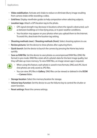 Applications
94
• 	Video stabilisation: Activate anti-shake to reduce or eliminate blurry image resulting
from camera shake while recording a video.
• 	Grid lines: Display viewfinder guides to help composition when selecting subjects.
• 	Location tags: Attach a GPS location tag to the photo.
• 	GPS signal strength may decrease in locations where the signal is obstructed, such
as between buildings or in low-lying areas, or in poor weather conditions.
• 	Your location may appear on your photos when you upload them to the Internet.
To avoid this, deactivate the location tag setting.
• 	Shooting methods (rear) / Shooting methods (front): Select shooting options to use.
• 	Review pictures: Set the device to show photos after capturing them.
• 	Quick launch: Set the device to launch the camera by pressing the Home key twice
quickly.
• 	Save as RAW file: Set the device to save photos as uncompressed RAW files (DNG file
format) in pro mode. RAW files retain all of a photo’s data for the best image quality, but
they will take up more memory.To view RAW files, an image viewer app is required.
• 	When using this feature, each photo is saved in two formats, DNG and JPG. Burst
shot photos are only saved as JPG files.
• 	You can view JPG files in Gallery. DNG files can be viewed or deleted in the DCIM
→ Camera folder.
• 	Storage location: Select the memory location for storage.
• 	Volume keys function: Set the device to use theVolume key to control the shutter or
zoom function.
• 	Reset settings: Reset the camera settings.
 