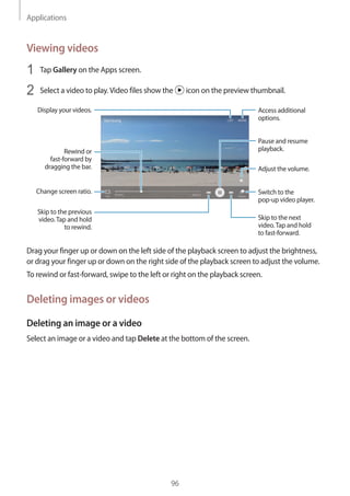 Applications
96
Viewing videos
1	 Tap Gallery on the Apps screen.
2	 Select a video to play.Video files show the icon on the preview thumbnail.
Change screen ratio.
Rewind or
fast-forward by
dragging the bar.
Display your videos.
Skip to the previous
video.Tap and hold
to rewind.
Skip to the next
video.Tap and hold
to fast-forward.
Access additional
options.
Switch to the
pop-up video player.
Pause and resume
playback.
Adjust the volume.
Drag your finger up or down on the left side of the playback screen to adjust the brightness,
or drag your finger up or down on the right side of the playback screen to adjust the volume.
To rewind or fast-forward, swipe to the left or right on the playback screen.
Deleting images or videos
Deleting an image or a video
Select an image or a video and tap Delete at the bottom of the screen.
 