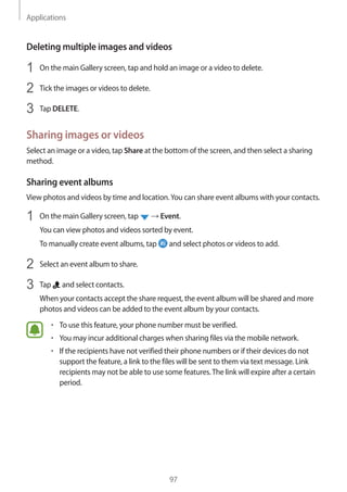 Applications
97
Deleting multiple images and videos
1	 On the main Gallery screen, tap and hold an image or a video to delete.
2	 Tick the images or videos to delete.
3	 Tap DELETE.
Sharing images or videos
Select an image or a video, tap Share at the bottom of the screen, and then select a sharing
method.
Sharing event albums
View photos and videos by time and location.You can share event albums with your contacts.
1	 On the main Gallery screen, tap → Event.
You can view photos and videos sorted by event.
To manually create event albums, tap and select photos or videos to add.
2	 Select an event album to share.
3	 Tap and select contacts.
When your contacts accept the share request, the event album will be shared and more
photos and videos can be added to the event album by your contacts.
• 	To use this feature, your phone number must be verified.
• 	You may incur additional charges when sharing files via the mobile network.
• 	If the recipients have not verified their phone numbers or if their devices do not
support the feature, a link to the files will be sent to them via text message. Link
recipients may not be able to use some features.The link will expire after a certain
period.
 