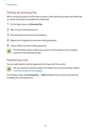 Applications
99
Setting up Samsung Pay
When running this app for the first time or restart it after performing a data reset, follow the
on-screen instructions to complete the initial setup.
1	 On the Apps screen, tap Samsung Pay.
2	 Sign in to your Samsung account.
3	 Read and agree to the terms and conditions.
4	 Register your fingerprint to use when making payments.
5	 Create a PIN to use when making payments.
This PIN will be used to verify various actions in Samsung Pay, such as making
payments and unlocking the app.
Registering cards
You can easily register cards by capturing their images with the camera.
You can check the cards that support this feature from the Samsung Pay website
(www.samsung.com/samsungpay).
On the Apps screen, tap Samsung Pay → Add and follow the on-screen instructions to
complete your card registration.
 
