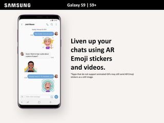 Galaxy S9 | S9+
Liven up your
chats using AR
Emoji stickers
and videos.
*Apps that do not support animated GIFs may still send AR Emoji
stickers as a still image.
 