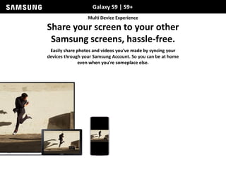 Galaxy S9 | S9+
Multi Device Experience
Share your screen to your other
Samsung screens, hassle-free.
Easily share photos and videos you've made by syncing your
devices through your Samsung Account. So you can be at home
even when you're someplace else.
 