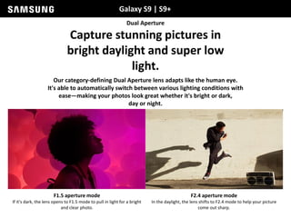 Galaxy S9 | S9+
Dual Aperture
Capture stunning pictures in
bright daylight and super low
light.
Our category-defining Dual Aperture lens adapts like the human eye.
It's able to automatically switch between various lighting conditions with
ease—making your photos look great whether it's bright or dark,
day or night.
F1.5 aperture mode
If it's dark, the lens opens to F1.5 mode to pull in light for a bright
and clear photo.
F2.4 aperture mode
In the daylight, the lens shifts to F2.4 mode to help your picture
come out sharp.
 