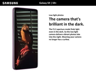 Galaxy S9 | S9+
Low light photos
The camera that's
brilliant in the dark.
The F1.5 aperture mode finds light
even in the dark. So the low light
camera delivers vibrant photos late
into the night. Meaning your camera
no longer has a curfew.
 