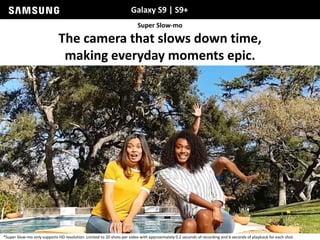 Galaxy S9 | S9+
Super Slow-mo
The camera that slows down time,
making everyday moments epic.
*Super Slow-mo only supports HD resolution. Limited to 20 shots per video with approximately 0.2 seconds of recording and 6 seconds of playback for each shot.
 