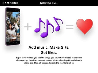 Galaxy S9 | S9+
Add music. Make GIFs.
Get likes.
Super Slow-mo lets you see the things you could have missed in the blink
of an eye. Set the video to music or turn it into a looping GIF, and share it
with a tap. Then sit back and watch the reactions roll in.
 