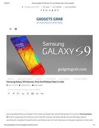 6/29/2017 Samsung Galaxy S9 Features, Price and Release date in India {Updated}
http://gadgetsgrab.com/samsung-galaxy-s9-features-price/ 1/5
 Thursday, June 29, 2017 Tech News Top 10 Mobiles Upcoming Mobiles
      
GADGETS GRAB
One Stop Solution for all Tech Needs
GADGETS MOBILE APPLICATIONS MOBILES TECH UPDATES TOP 10 MOBILES UPCOMING MOBILES
Samsung Galaxy S9 Features, Price And Release Date In India
 June 29, 2017  Aditya Mishra  Comment(0)
Samsung Galaxy S8 has just stepped in the market and people have started talking about its successor Samsung Galaxy
S9. They are expecting a lot of features which they felt missing in the Galaxy S8. We all know that Galaxy S8 was
launched with a bang but the specifications and features were not much impressive as they were expected. So that’s why
 
Share it with your friends on Social Media
airtel.in/Broadband
Airtel Broadband Plan 1000GB Free Data &
Unlimited Calls with upto
40 Mbps speed. Book Now!
       
 